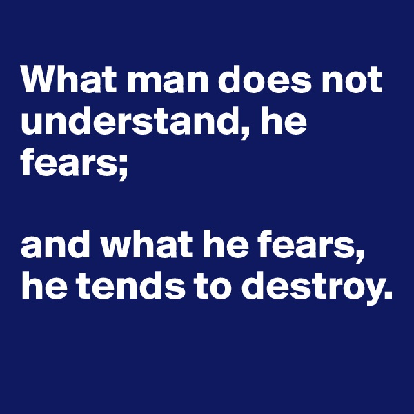 
What man does not understand, he fears; 

and what he fears, he tends to destroy.
