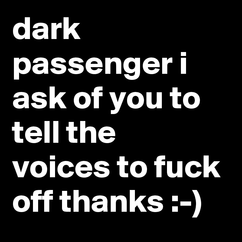dark passenger i ask of you to tell the voices to fuck off thanks :-) 