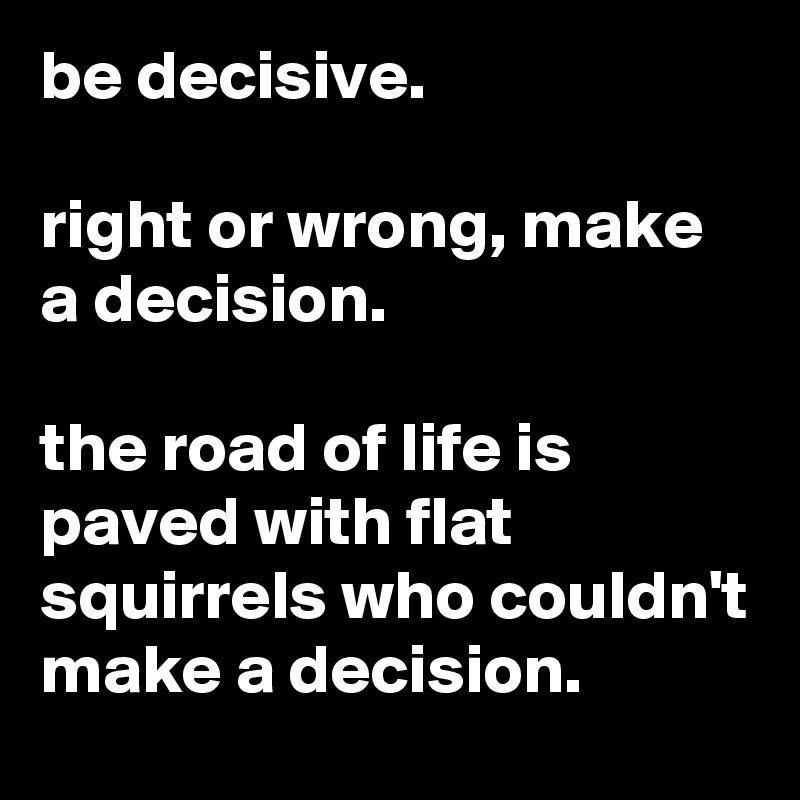 be decisive.

right or wrong, make a decision.

the road of life is paved with flat squirrels who couldn't make a decision.