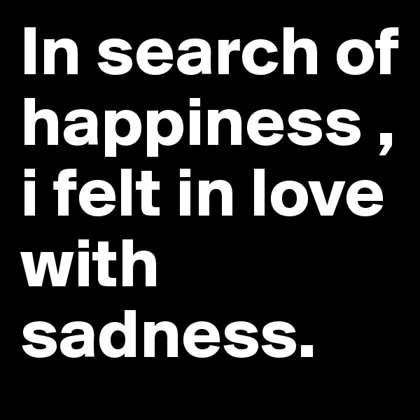 In search of happiness ,i felt in love with sadness.