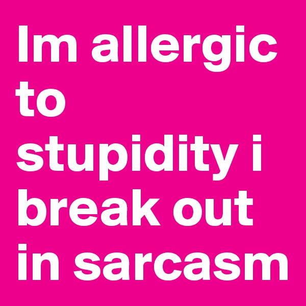 Im allergic to stupidity i break out in sarcasm