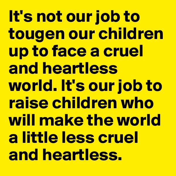 It's not our job to tougen our children up to face a cruel and heartless world. It's our job to raise children who will make the world a little less cruel and heartless.