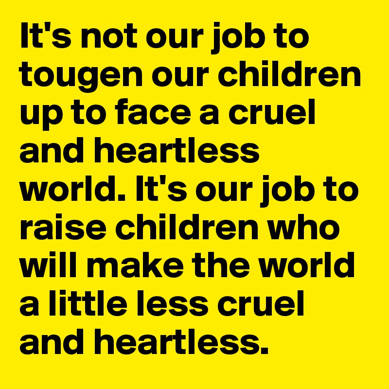 It's not our job to tougen our children up to face a cruel and heartless world. It's our job to raise children who will make the world a little less cruel and heartless.