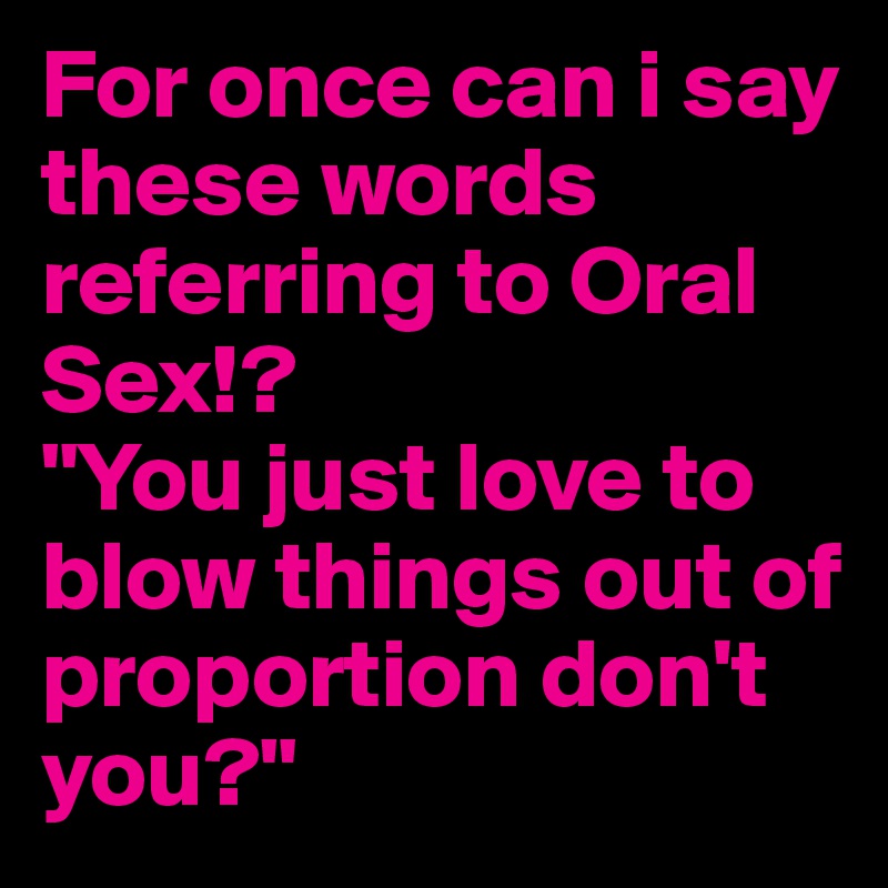 For once can i say these words referring to Oral Sex!?
"You just love to blow things out of proportion don't you?"