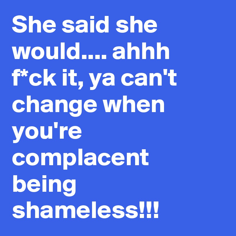 She said she would.... ahhh f*ck it, ya can't change when you're complacent being shameless!!!