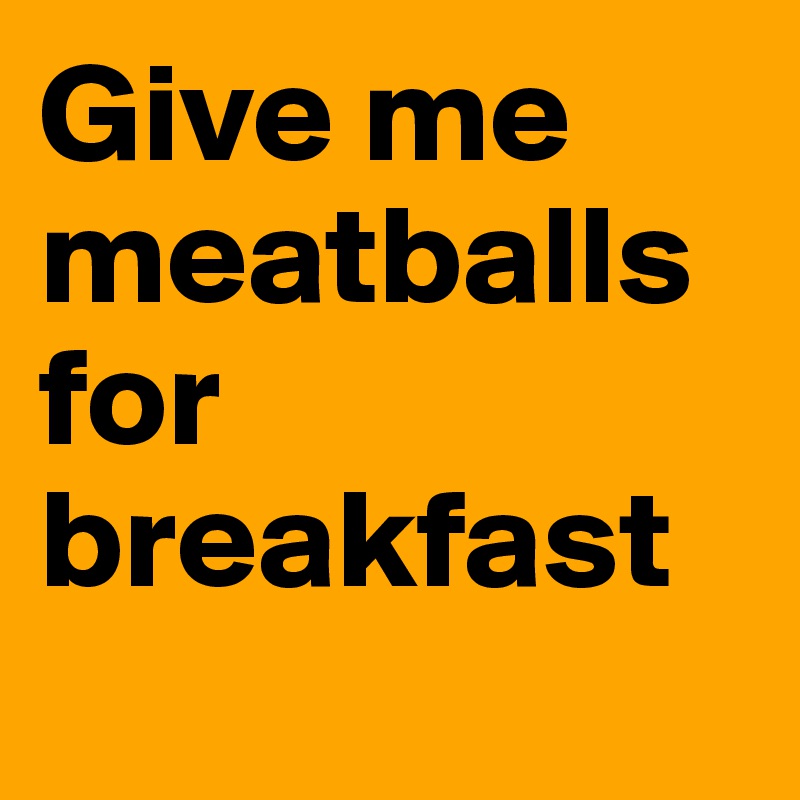 Give me meatballs for breakfast
