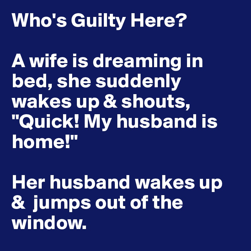 Who's Guilty Here?

A wife is dreaming in bed, she suddenly wakes up & shouts, "Quick! My husband is home!"

Her husband wakes up &  jumps out of the window.