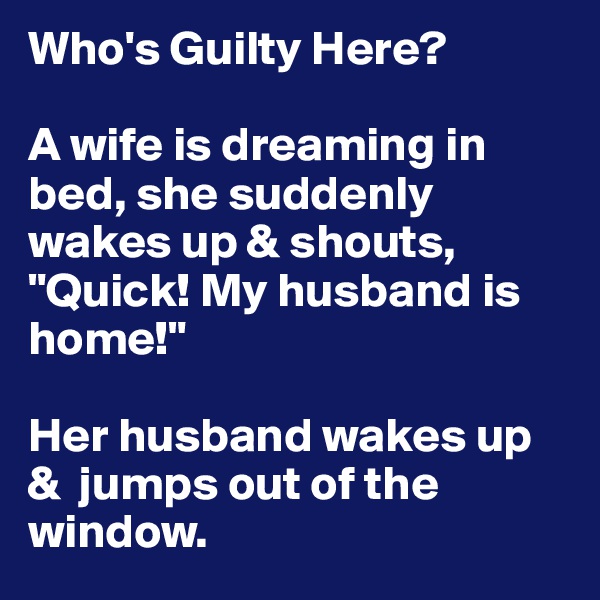Who's Guilty Here?

A wife is dreaming in bed, she suddenly wakes up & shouts, "Quick! My husband is home!"

Her husband wakes up &  jumps out of the window.