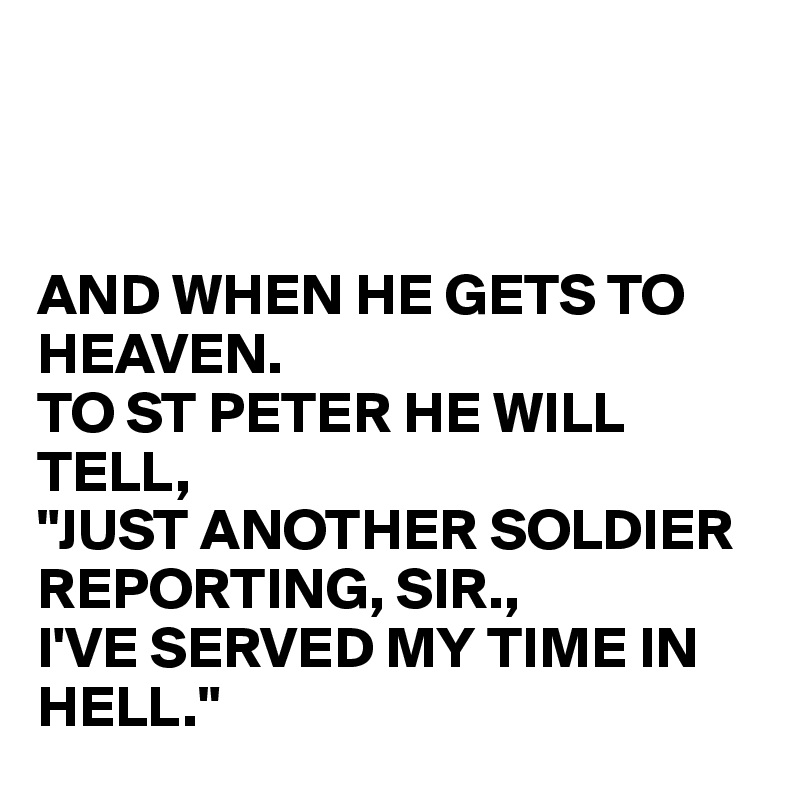 



AND WHEN HE GETS TO HEAVEN.
TO ST PETER HE WILL TELL,
"JUST ANOTHER SOLDIER REPORTING, SIR.,
I'VE SERVED MY TIME IN HELL."