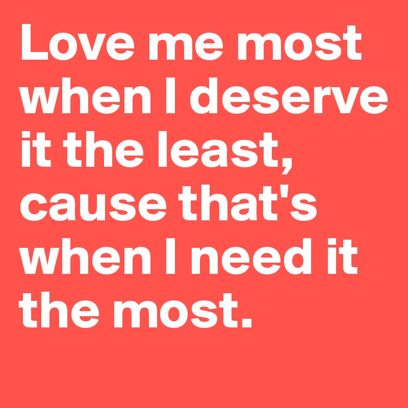 Love me most when I deserve it the least, cause that's when I need it the most. 