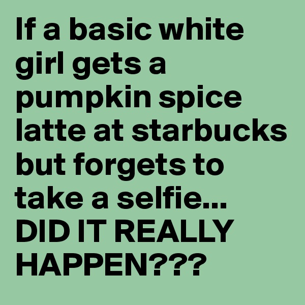 If a basic white girl gets a pumpkin spice latte at starbucks but forgets to take a selfie...
DID IT REALLY HAPPEN??? 
