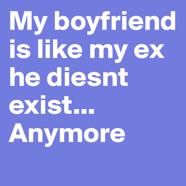 My boyfriend is like my ex he diesnt exist... Anymore