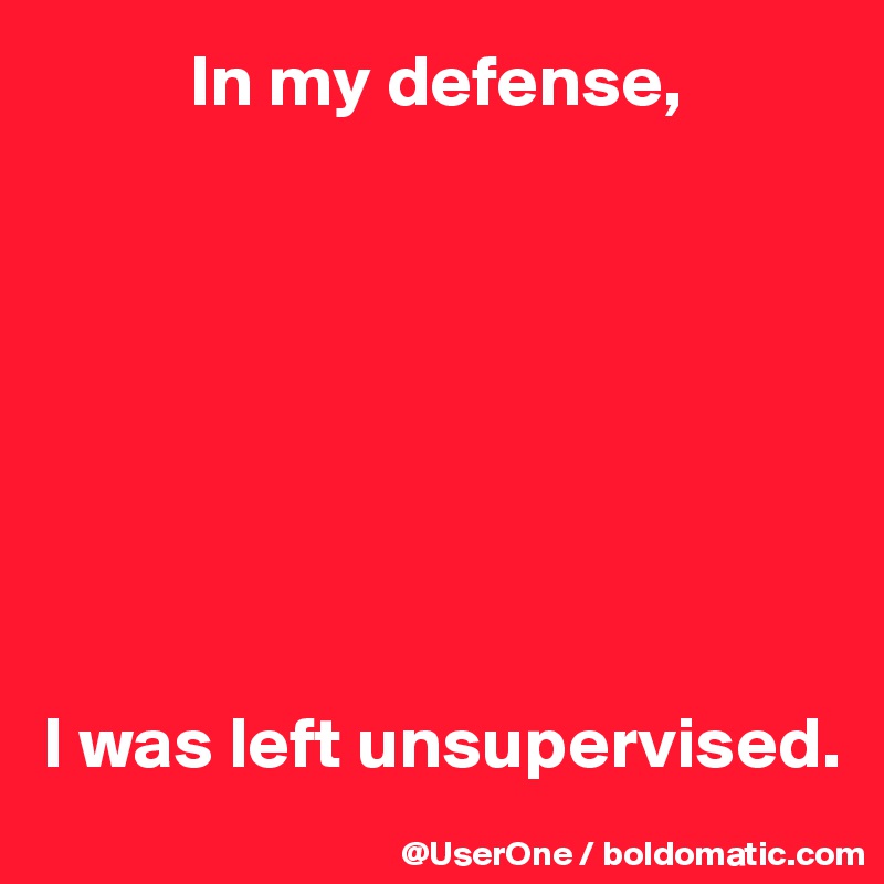           In my defense,








I was left unsupervised.