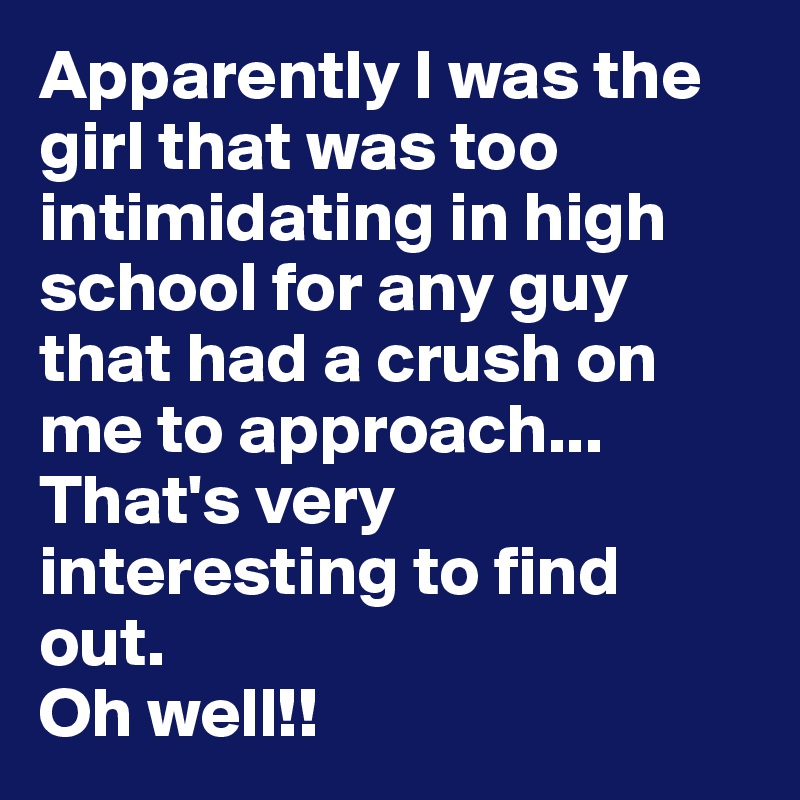 Apparently I was the girl that was too intimidating in high school for any guy that had a crush on me to approach... 
That's very interesting to find out. 
Oh well!! 