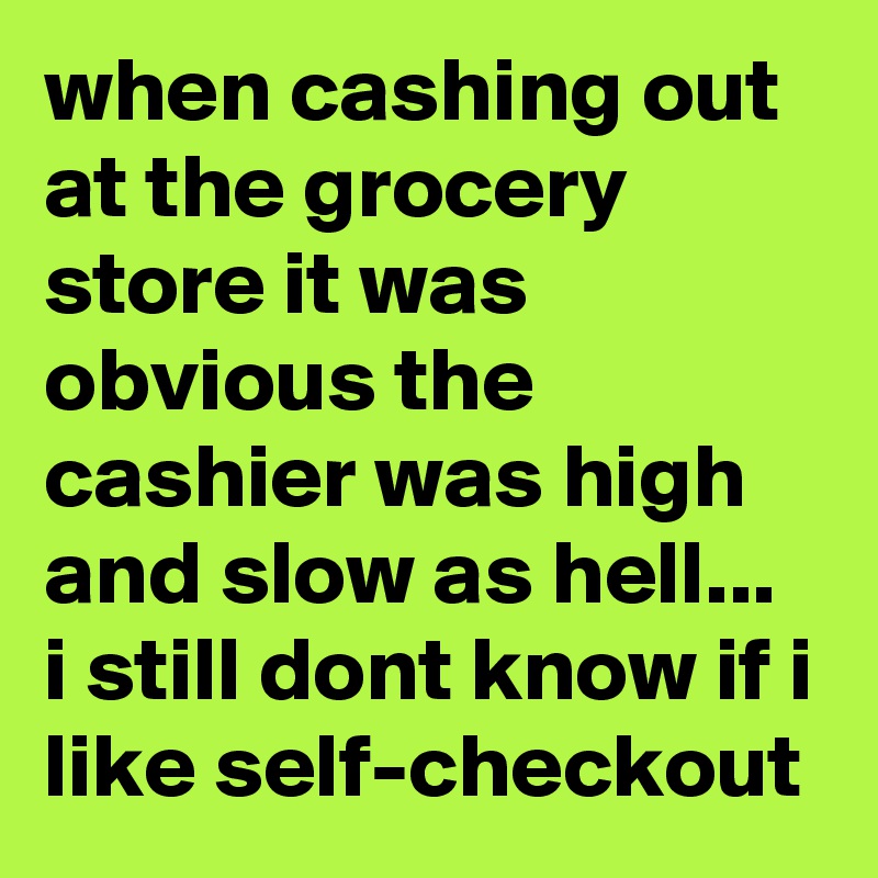 when cashing out at the grocery store it was obvious the cashier was high and slow as hell... i still dont know if i like self-checkout