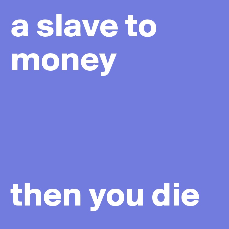 a slave to money



then you die