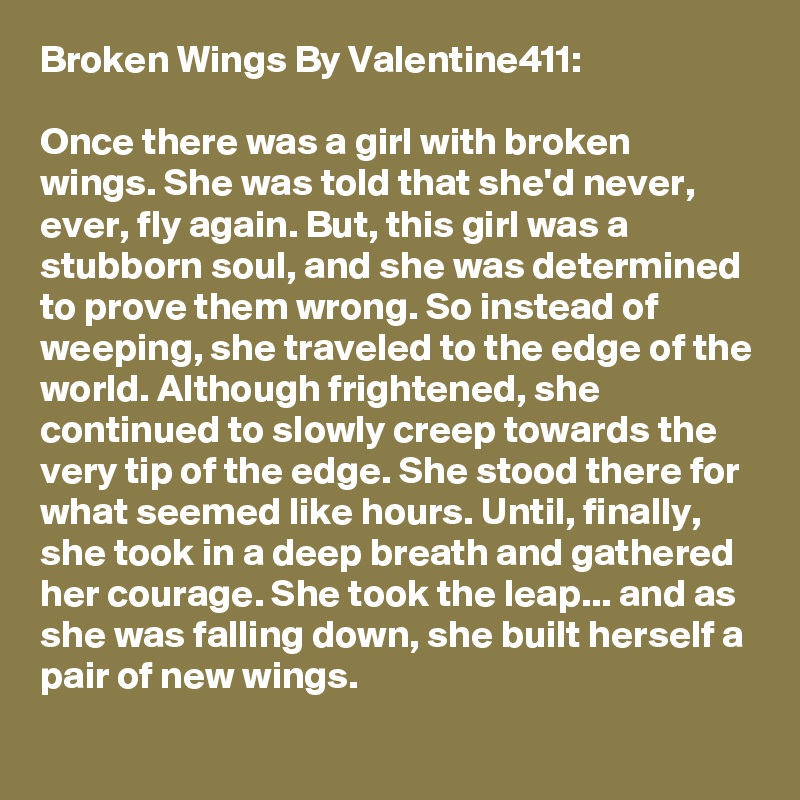 Broken Wings By Valentine411:

Once there was a girl with broken wings. She was told that she'd never, ever, fly again. But, this girl was a stubborn soul, and she was determined to prove them wrong. So instead of weeping, she traveled to the edge of the world. Although frightened, she continued to slowly creep towards the very tip of the edge. She stood there for what seemed like hours. Until, finally, she took in a deep breath and gathered her courage. She took the leap... and as she was falling down, she built herself a pair of new wings.