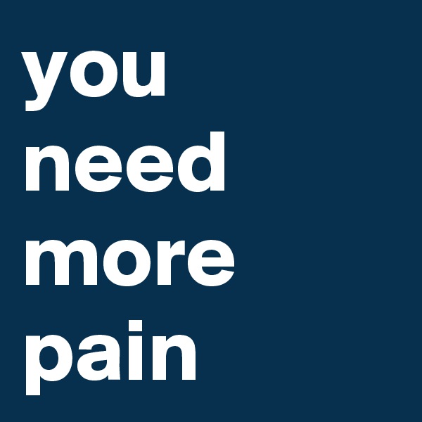 you need more pain