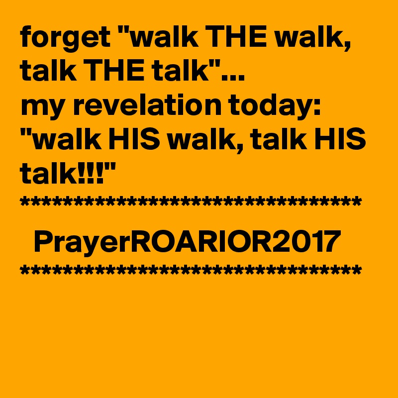 forget "walk THE walk, talk THE talk"...
my revelation today:
"walk HIS walk, talk HIS talk!!!"
********************************
  PrayerROARIOR2017
********************************

