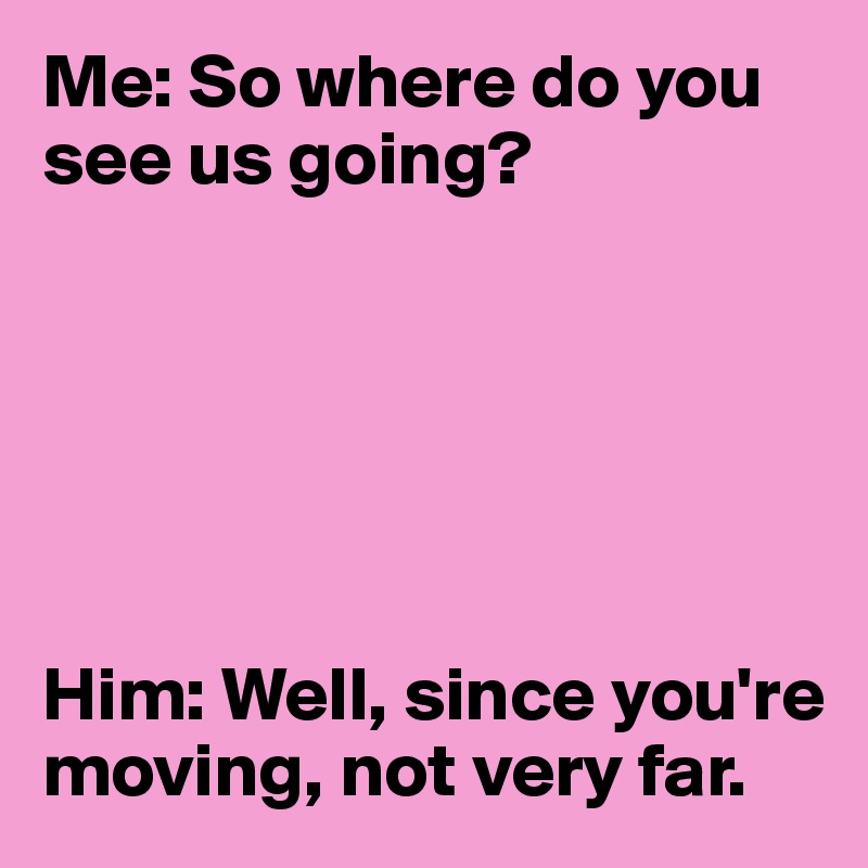 Me: So where do you see us going? 






Him: Well, since you're moving, not very far. 