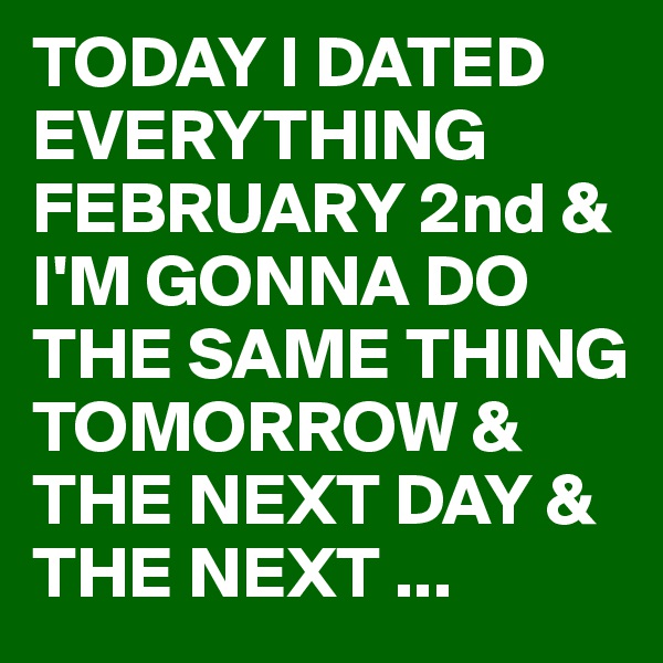 TODAY I DATED EVERYTHING FEBRUARY 2nd & I'M GONNA DO THE SAME THING TOMORROW & THE NEXT DAY & THE NEXT ...