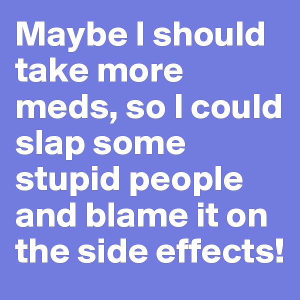 Maybe I should take more meds, so I could slap some stupid people and blame it on the side effects!