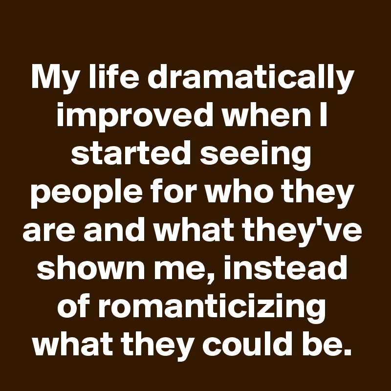 
My life dramatically improved when I started seeing people for who they are and what they've shown me, instead of romanticizing what they could be.