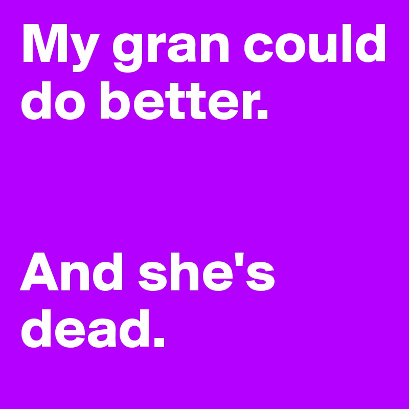 My gran could do better. 


And she's dead.
