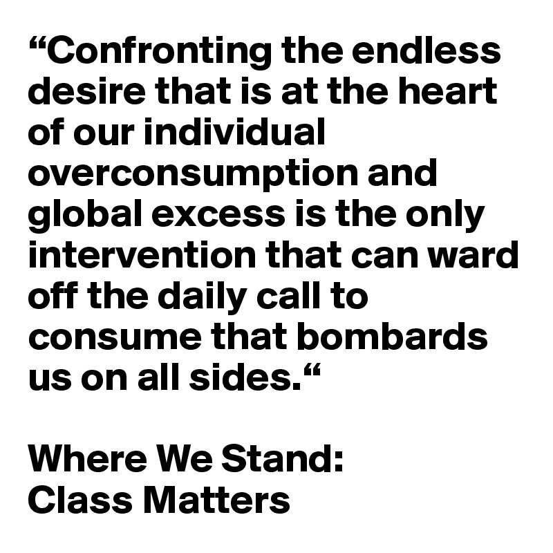 “Confronting the endless desire that is at the heart of our individual overconsumption and global excess is the only intervention that can ward off the daily call to consume that bombards us on all sides.“

Where We Stand:
Class Matters