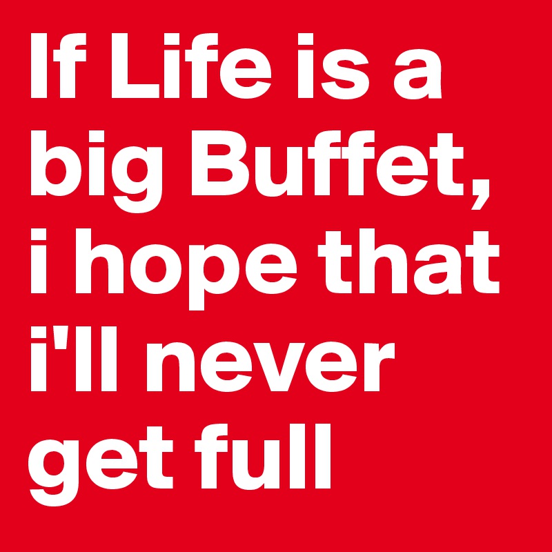 If Life is a big Buffet, i hope that i'll never get full