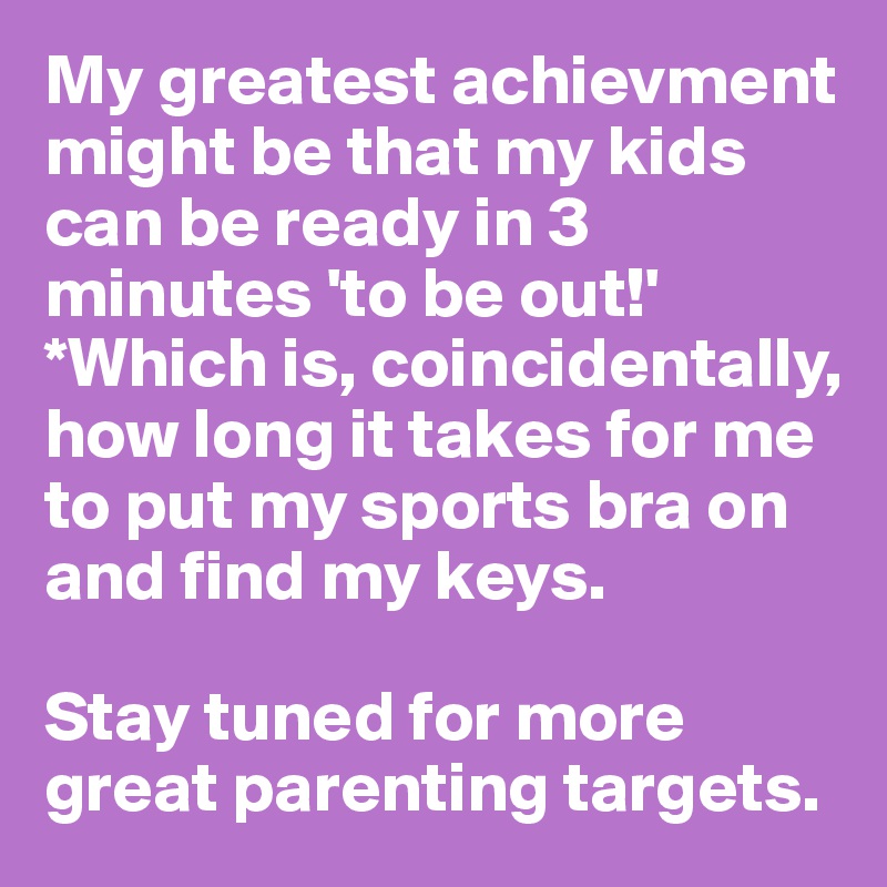 My greatest achievment might be that my kids can be ready in 3 minutes 'to be out!' 
*Which is, coincidentally, 
how long it takes for me to put my sports bra on and find my keys. 

Stay tuned for more great parenting targets. 