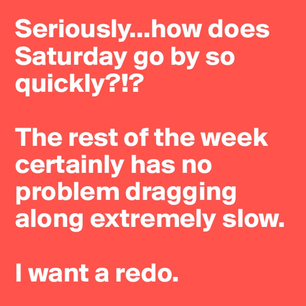 Seriously...how does Saturday go by so quickly?!? 

The rest of the week certainly has no problem dragging along extremely slow. 

I want a redo. 