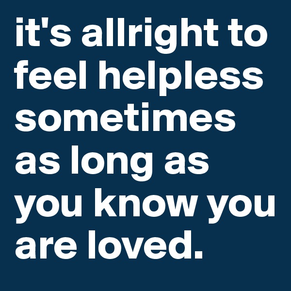 it's allright to feel helpless sometimes
as long as you know you are loved.