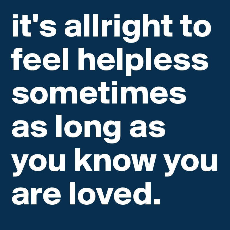 it's allright to feel helpless sometimes
as long as you know you are loved.