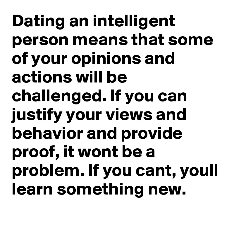 Dating an intelligent person means that some of your opinions and actions will be challenged. If you can justify your views and behavior and provide proof, it wont be a problem. If you cant, youll learn something new. 