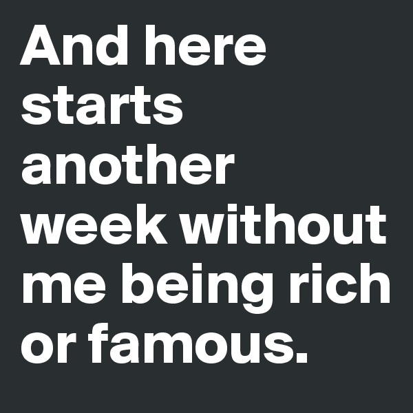 And here starts another week without me being rich or famous.