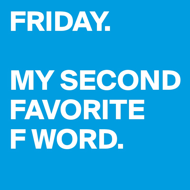 FRIDAY.

MY SECOND FAVORITE 
F WORD.