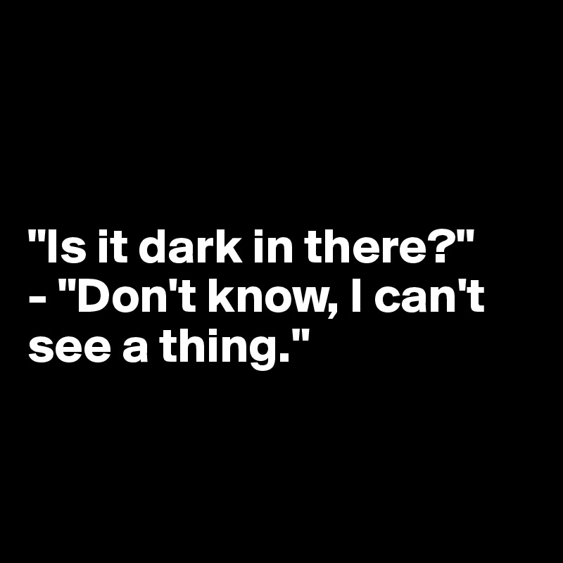 



"Is it dark in there?"
- "Don't know, I can't 
see a thing."


