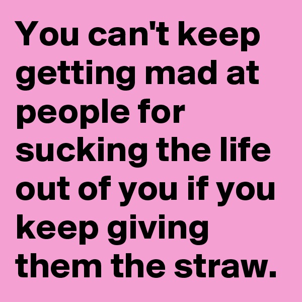 You can't keep getting mad at people for sucking the life out of you if you keep giving them the straw.