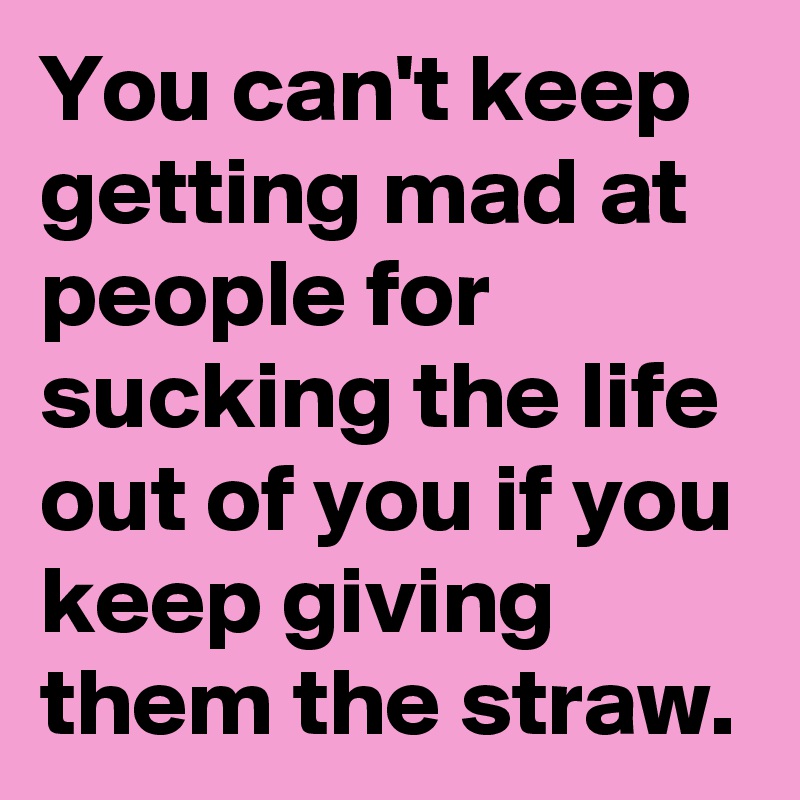 You can't keep getting mad at people for sucking the life out of you if you keep giving them the straw.