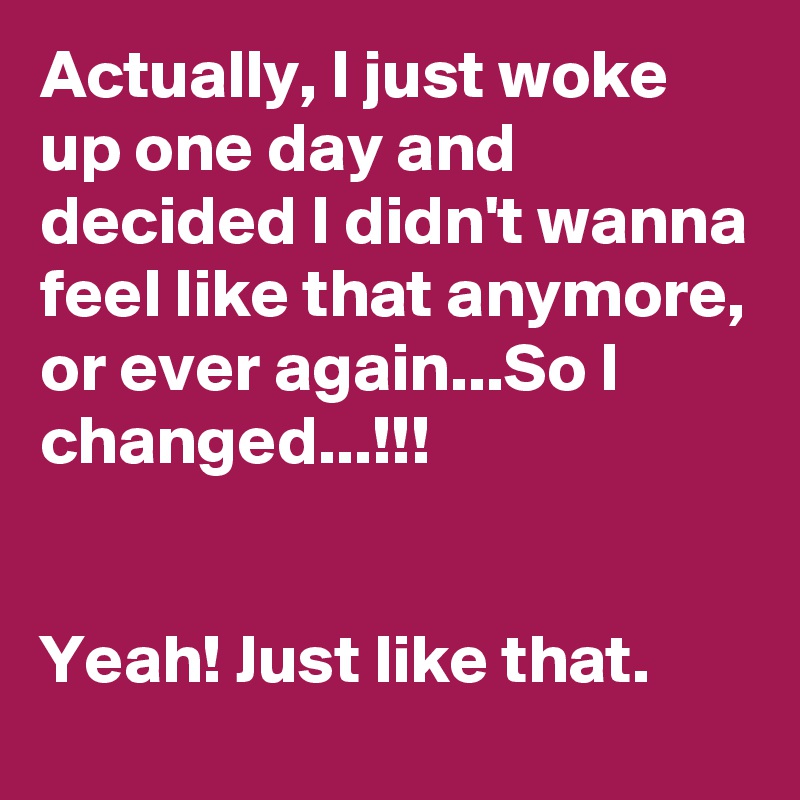 Actually, I just woke up one day and decided I didn't wanna feel like that anymore, or ever again...So I changed...!!!


Yeah! Just like that.