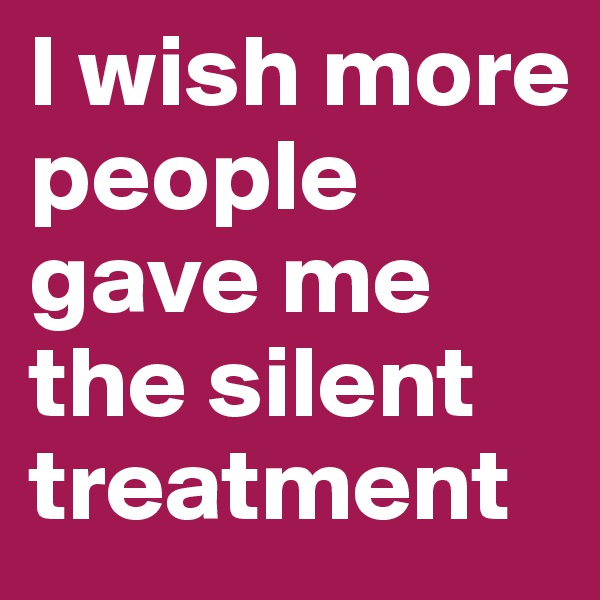 I wish more people gave me the silent treatment