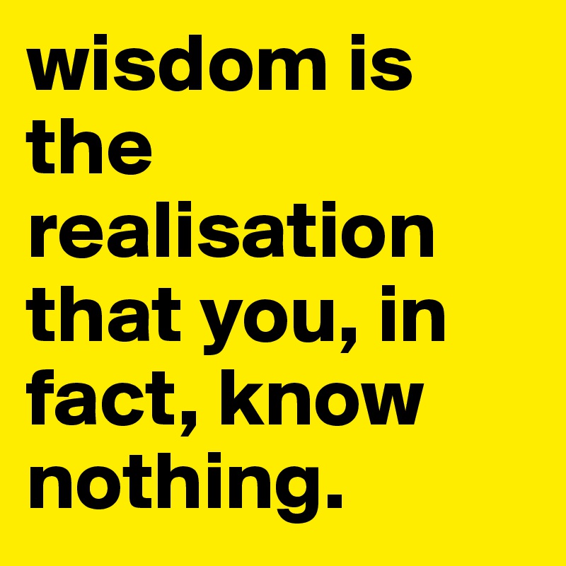 wisdom is the realisation that you, in fact, know nothing. 