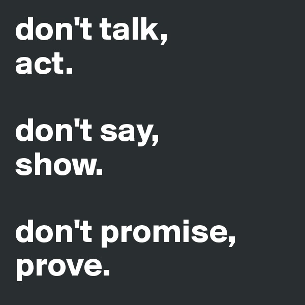 don't talk,
act.

don't say,
show.

don't promise,
prove.