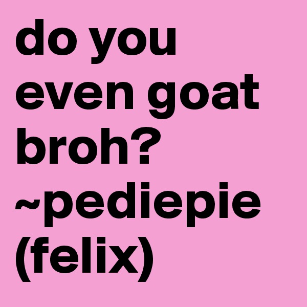 do you even goat broh?
~pediepie (felix) 