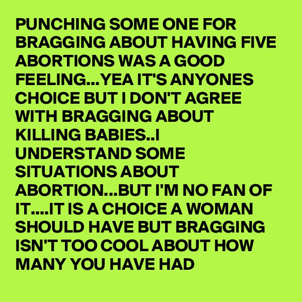 PUNCHING SOME ONE FOR BRAGGING ABOUT HAVING FIVE ABORTIONS WAS A GOOD FEELING...YEA IT'S ANYONES CHOICE BUT I DON'T AGREE WITH BRAGGING ABOUT KILLING BABIES..I UNDERSTAND SOME SITUATIONS ABOUT ABORTION...BUT I'M NO FAN OF IT....IT IS A CHOICE A WOMAN SHOULD HAVE BUT BRAGGING ISN'T TOO COOL ABOUT HOW MANY YOU HAVE HAD