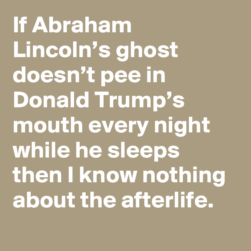If Abraham Lincoln’s ghost doesn’t pee in Donald Trump’s mouth every night while he sleeps then I know nothing about the afterlife.