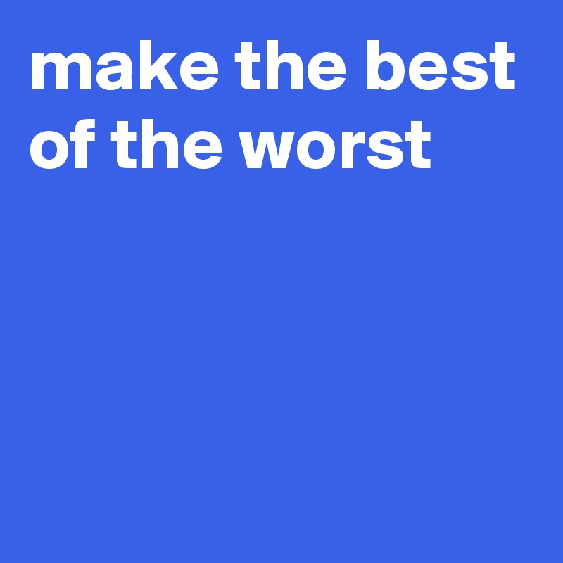 make the best of the worst



