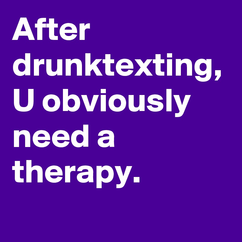 After drunktexting, U obviously need a therapy. 