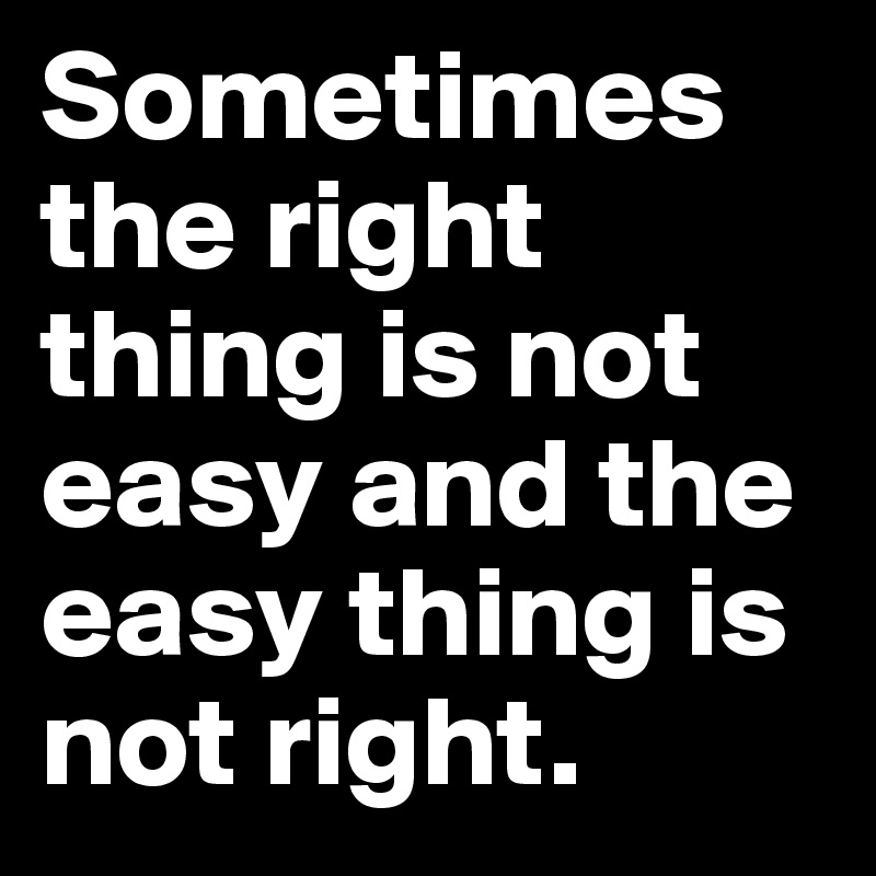 Sometimes the right thing is not easy and the easy thing is not right.